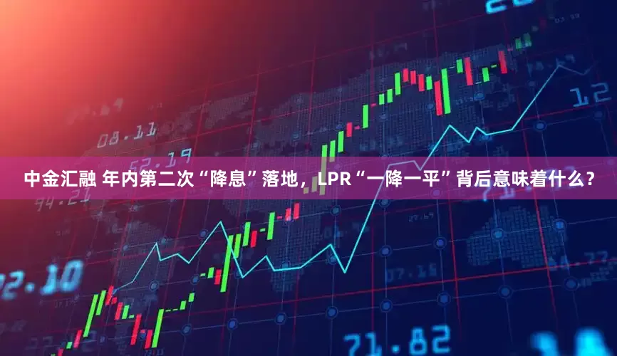 中金汇融 年内第二次“降息”落地，LPR“一降一平”背后意味着什么？