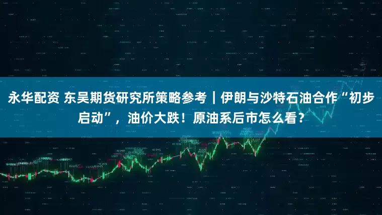 永华配资 东吴期货研究所策略参考｜伊朗与沙特石油合作“初步启动”，油价大跌！原油系后市怎么看？