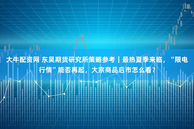 大牛配资网 东吴期货研究所策略参考｜最热夏季来临，“限电行情”能否再起，大宗商品后市怎么看？
