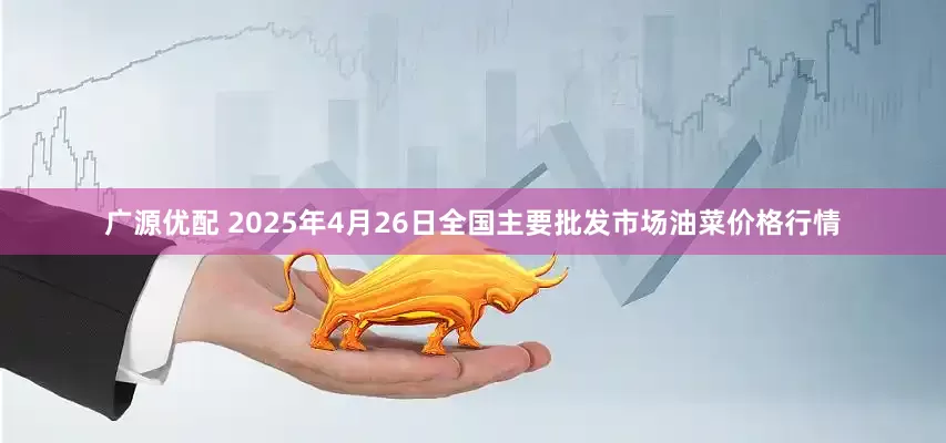 广源优配 2025年4月26日全国主要批发市场油菜价格行情