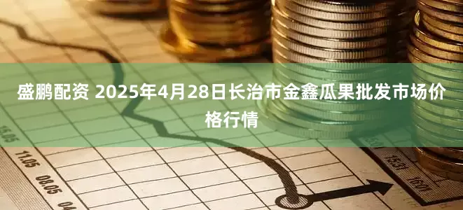 盛鹏配资 2025年4月28日长治市金鑫瓜果批发市场价格行情