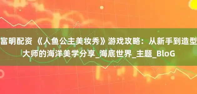 富明配资 《人鱼公主美妆秀》游戏攻略：从新手到造型大师的海洋美学分享_海底世界_主题_BloG