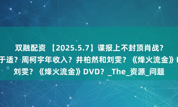双融配资 【2025.5.7】谍报上不封顶肖战？耀眼关晓彤？可以讲讲于适？周柯宇年收入？井柏然和刘雯？《烽火流金》DVD？_The_资源_问题