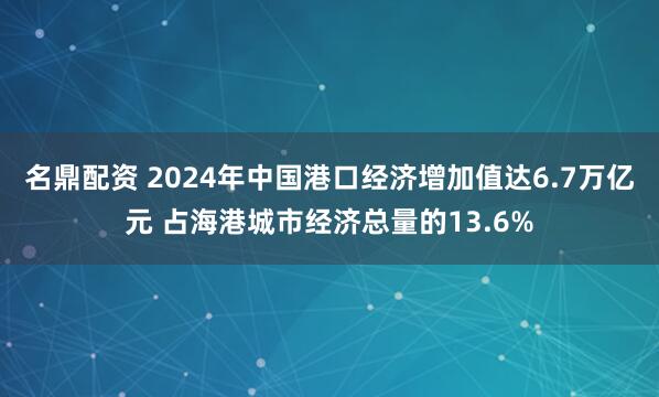 名鼎配资 2024年中国港口经济增加值达6.7万亿元 占海港城市经济总量的13.6%