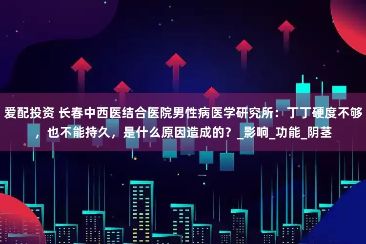 爱配投资 长春中西医结合医院男性病医学研究所：丁丁硬度不够，也不能持久，是什么原因造成的？_影响_功能_阴茎