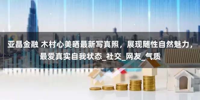 亚晶金融 木村心美晒最新写真照，展现随性自然魅力，最爱真实自我状态_社交_网友_气质