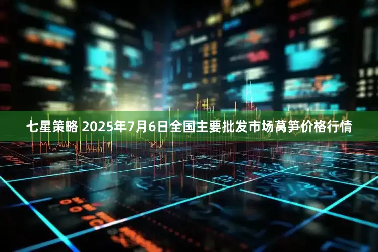 七星策略 2025年7月6日全国主要批发市场莴笋价格行情