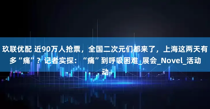 玖联优配 近90万人抢票，全国二次元们都来了，上海这两天有多“痛”？记者实探：“痛”到呼吸困难_展会_Novel_活动