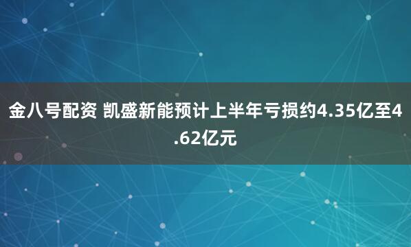 金八号配资 凯盛新能预计上半年亏损约4.35亿至4.62亿元