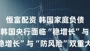 恒富配资 韩国家庭负债持续攀升 韩国央行面临“稳增长”与“防风险”双重大考