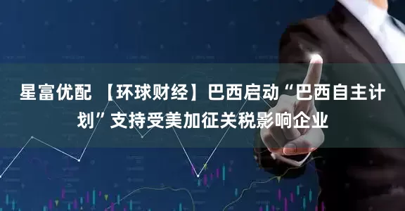 星富优配 【环球财经】巴西启动“巴西自主计划”支持受美加征关税影响企业