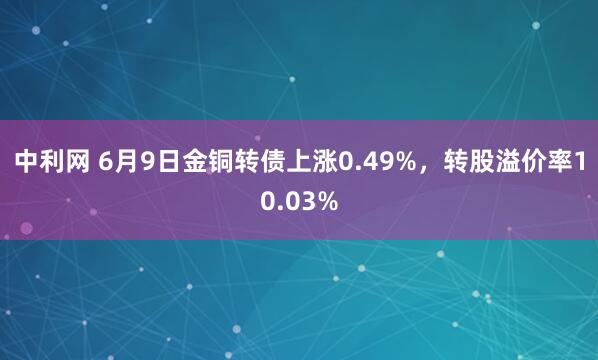 中利网 6月9日金铜转债上涨0.49%，转股溢价率10.03%