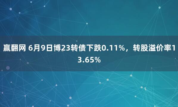 赢翻网 6月9日博23转债下跌0.11%，转股溢价率13.65%