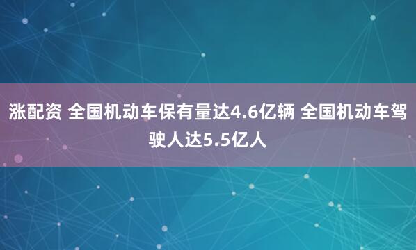涨配资 全国机动车保有量达4.6亿辆 全国机动车驾驶人达5.5亿人
