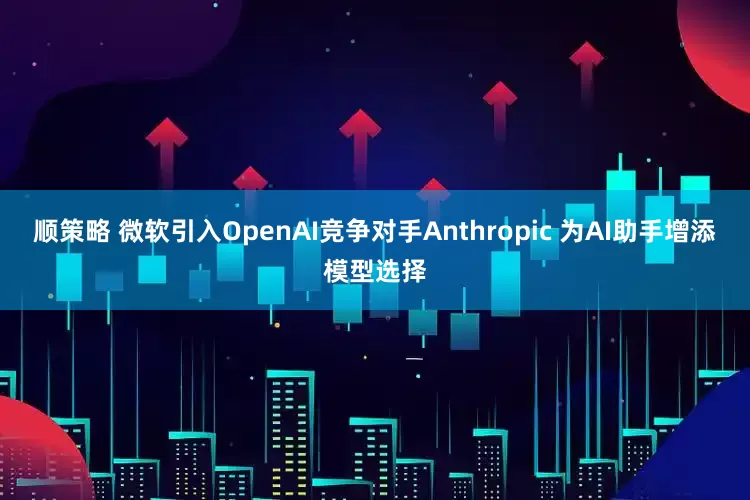 顺策略 微软引入OpenAI竞争对手Anthropic 为AI助手增添模型选择