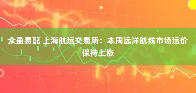 众盈易配 上海航运交易所：本周远洋航线市场运价保持上涨