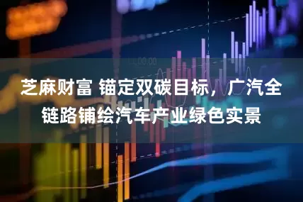 芝麻财富 锚定双碳目标，广汽全链路铺绘汽车产业绿色实景